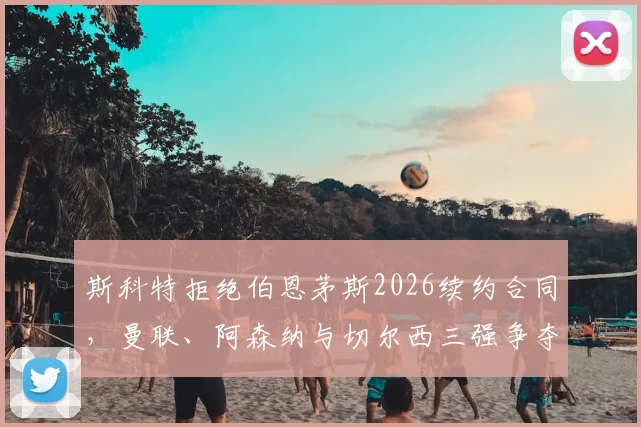 斯科特拒绝伯恩茅斯2026续约合同，曼联、阿森纳与切尔西三强争夺最新动态解析