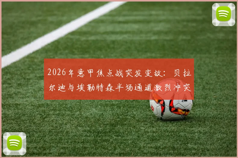2026年意甲焦点战突发变故：贝拉尔迪与埃勒特森半场通道激烈冲突，详解裁判双双罚下判罚依据与比赛走向影响