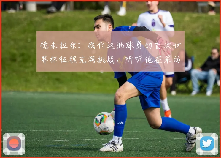 德米拉尔:我们这批球员的首次世界杯征程充满挑战,听听他在采访中都分享了什么