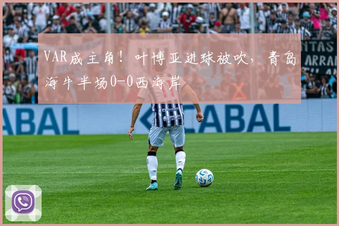 VAR成主角！叶博亚进球被吹，青岛海牛半场0-0西海岸