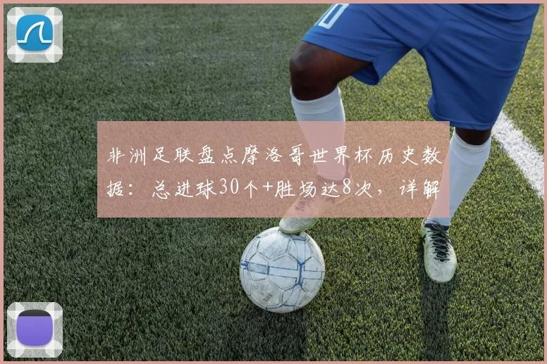 非洲足联盘点摩洛哥世界杯历史数据：总进球30个+胜场达8次，详解2026周期纪录含金量