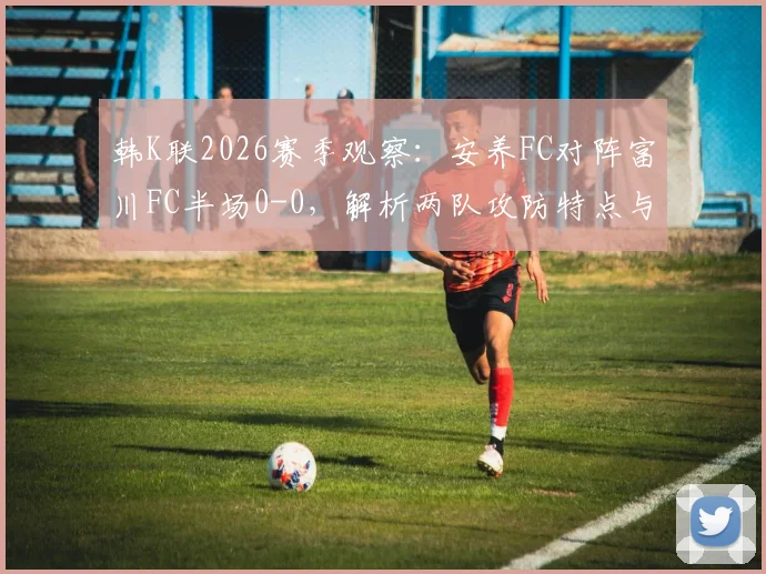 韩K联2026赛季观察：安养FC对阵富川FC半场0-0，解析两队攻防特点与历史交锋数据