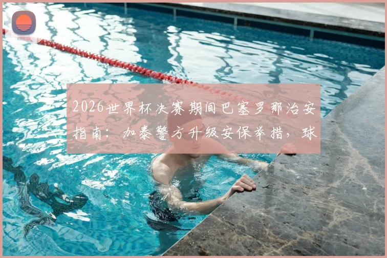 2026世界杯决赛期间巴塞罗那治安指南：加泰警方升级安保举措，球迷观赛安全须知与建议