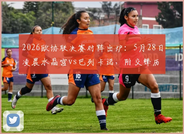 2026欧协联决赛对阵出炉：5月28日凌晨水晶宫vs巴列卡诺，附交锋历史与观赛指南