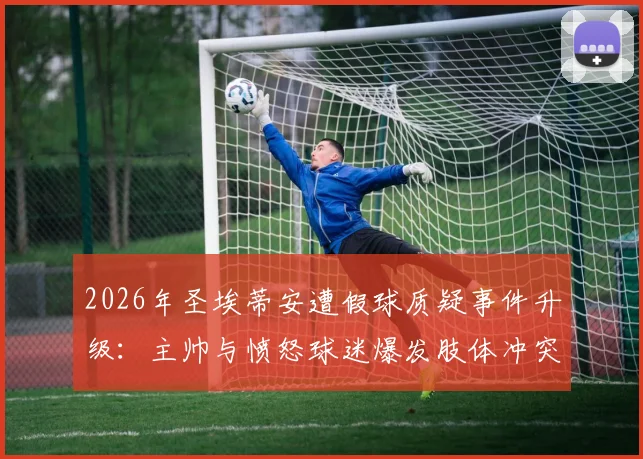 2026年圣埃蒂安遭假球质疑事件升级:主帅与愤怒球迷爆发肢体冲突,现场视频曝光引热议