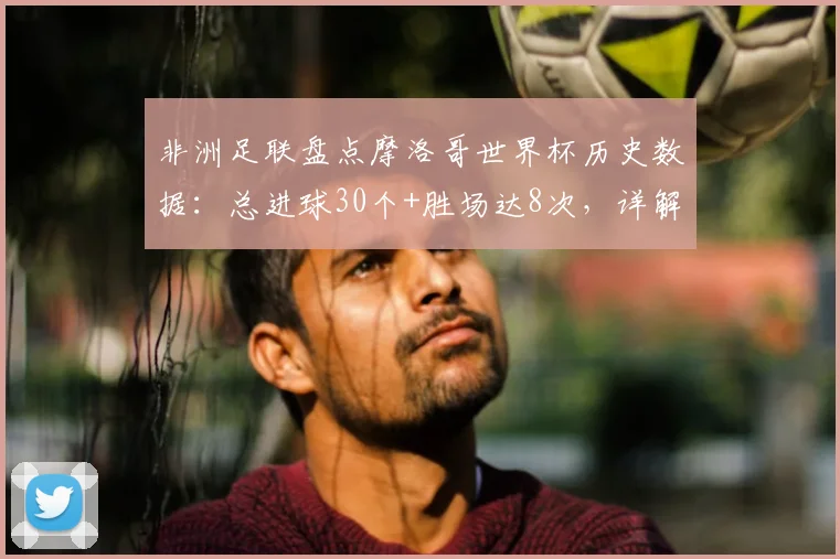非洲足联盘点摩洛哥世界杯历史数据：总进球30个+胜场达8次，详解2026周期纪录含金量