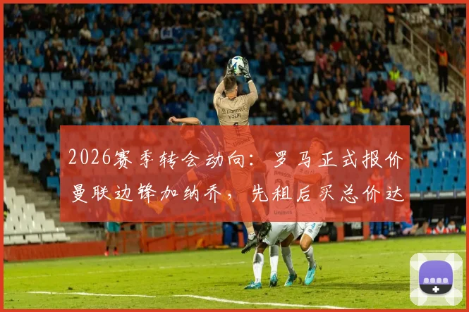 2026赛季转会动向:罗马正式报价曼联边锋加纳乔,先租后买总价达4000万欧元