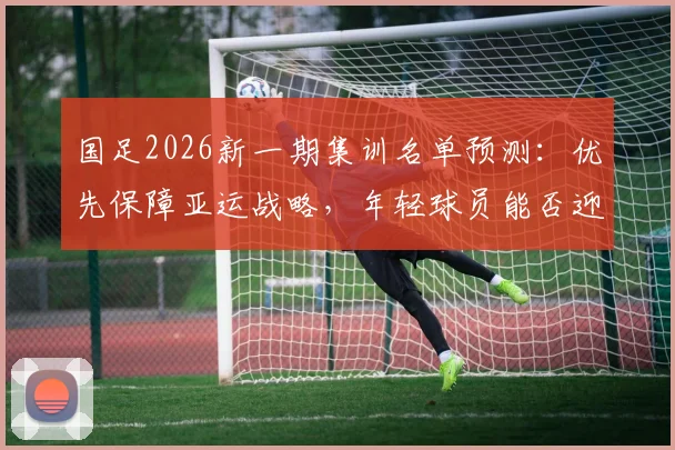 国足2026新一期集训名单预测：优先保障亚运战略，年轻球员能否迎来机会？