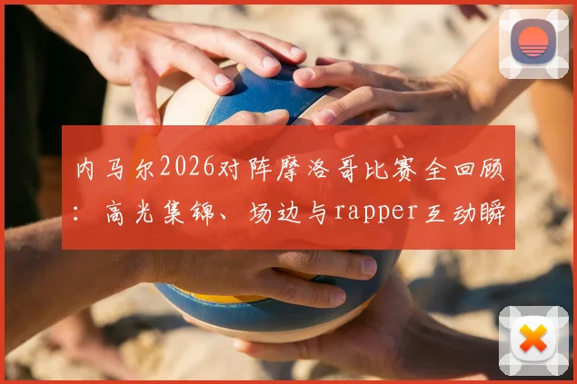 内马尔2026对阵摩洛哥比赛全回顾：高光集锦、场边与rapper互动瞬间及场上积极指挥队友镜头汇总