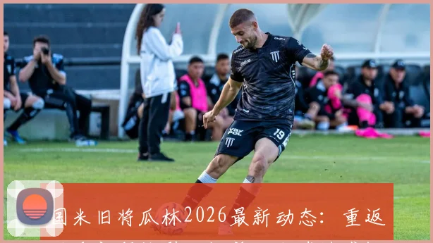 国米旧将瓜林2026最新动态：重返俱乐部拜访引回忆杀，老球迷感慨现状，附当年高光时刻回顾