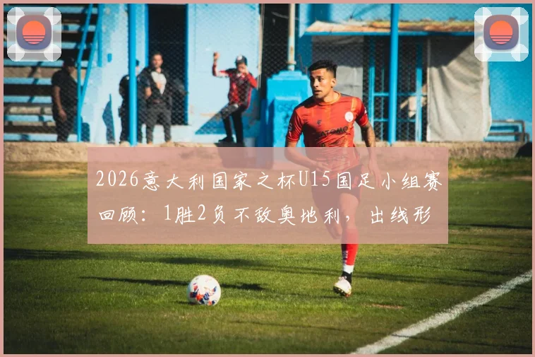 2026意大利国家之杯U15国足小组赛回顾:1胜2负不敌奥地利,出线形势深度解析
