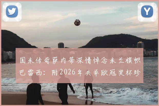 国米传奇萨内蒂深情悼念米兰旗帜巴雷西:附2026年共举欧冠奖杯珍贵老照片全文回顾,见证足坛传奇友谊