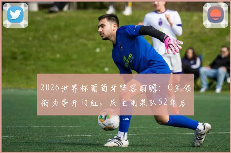 2026世界杯葡萄牙阵容前瞻：C罗领衔力争开门红，民主刚果队52年后重返正赛，历史战绩与核心球星解析