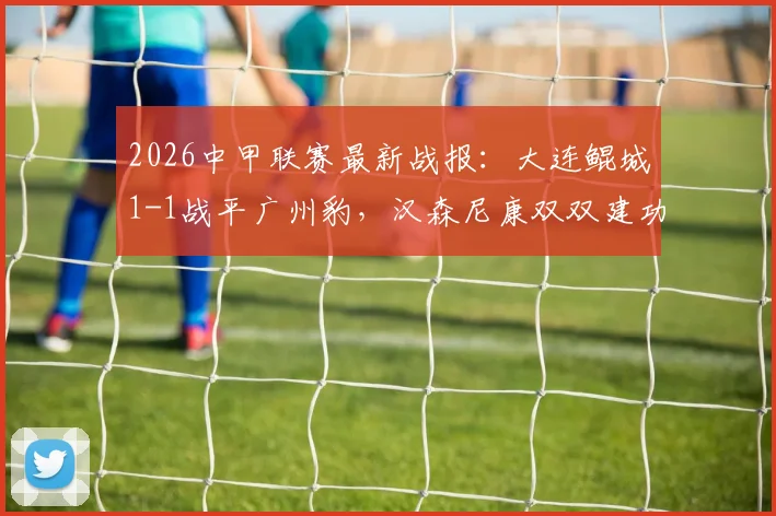 2026中甲联赛最新战报：大连鲲城1-1战平广州豹，汉森尼康双双建功，两队战术打法深度解析