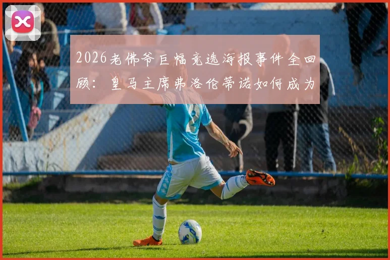 2026老佛爷巨幅竞选海报事件全回顾：皇马主席弗洛伦蒂诺如何成为全网恶搞与嘲讽焦点