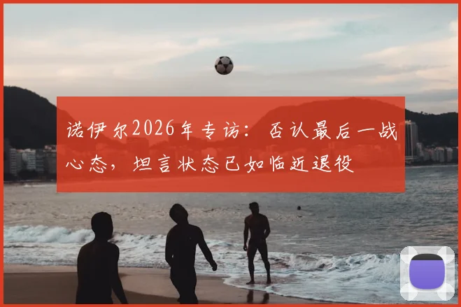 诺伊尔2026年专访:否认最后一战心态,坦言状态已如临近退役