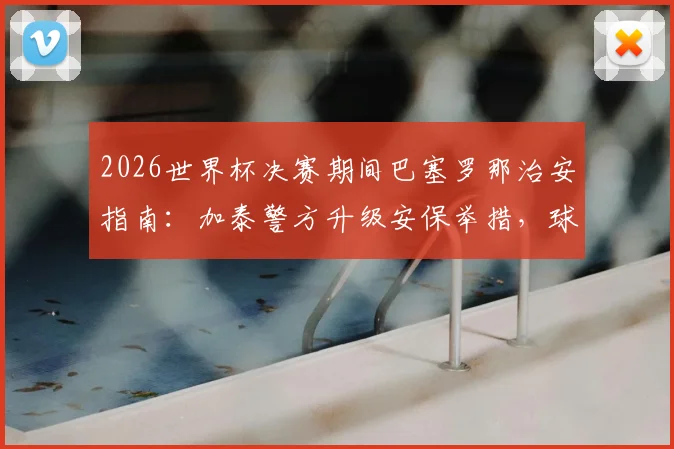 2026世界杯决赛期间巴塞罗那治安指南:加泰警方升级安保举措,球迷观赛安全须知与建议