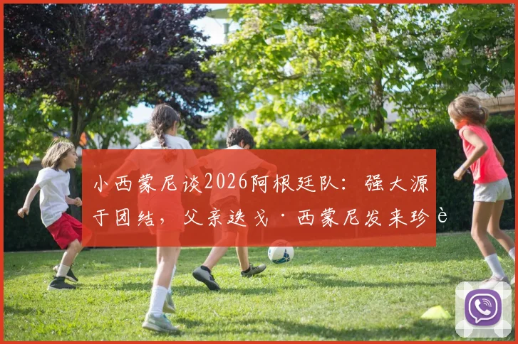 小西蒙尼谈2026阿根廷队：强大源于团结，父亲迭戈·西蒙尼发来珍贵照片分享幕后故事