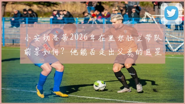 小安切洛蒂2026年在里尔独立带队前景如何?他能否走出父亲的巨星光环,证明自己的执教实力?
