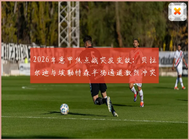 2026年意甲焦点战突发变故：贝拉尔迪与埃勒特森半场通道激烈冲突，详解裁判双双罚下判罚依据与比赛走向影响