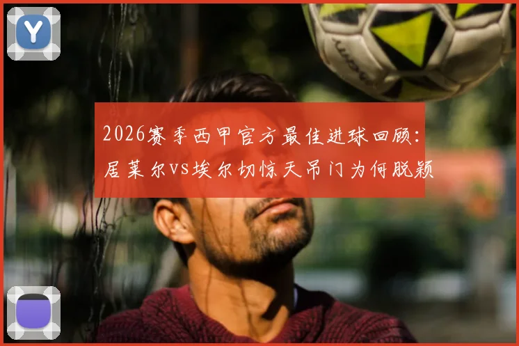 2026赛季西甲官方最佳进球回顾：居莱尔vs埃尔切惊天吊门为何脱颖而出？进球集锦及评选争议解读