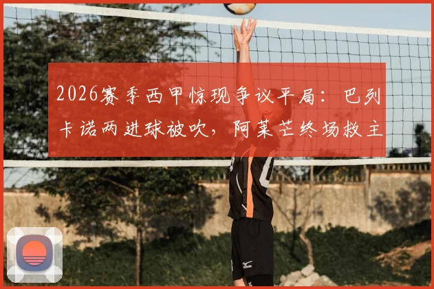 2026赛季西甲惊现争议平局:巴列卡诺两进球被吹,阿莱芒终场救主3-3逼平皇家社会,完整比赛复盘与争议判罚解读