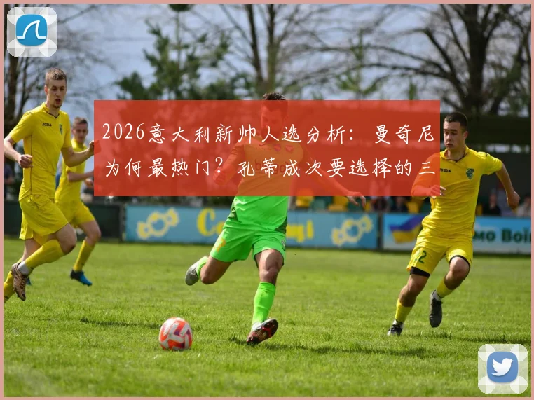 2026意大利新帅人选分析：曼奇尼为何最热门？孔蒂成次要选择的三大原因解读