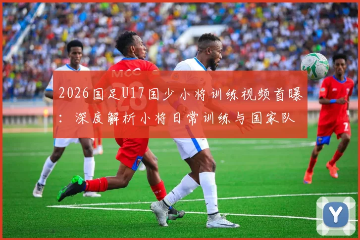 2026国足U17国少小将训练视频首曝：深度解析小将日常训练与国家队未来希望，附最新选拔动态