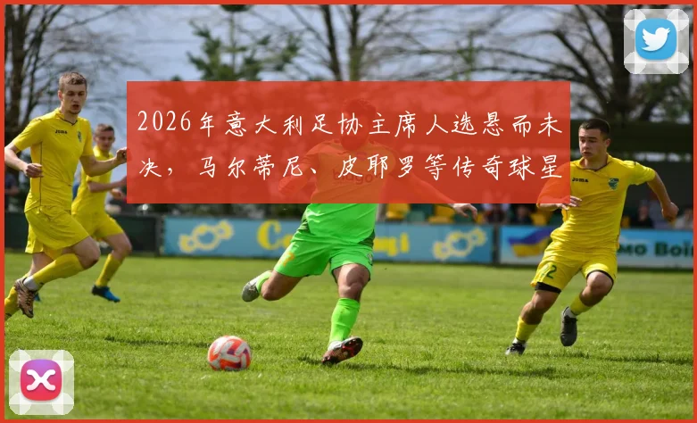 2026年意大利足协主席人选悬而未决，马尔蒂尼、皮耶罗等传奇球星能否执掌？