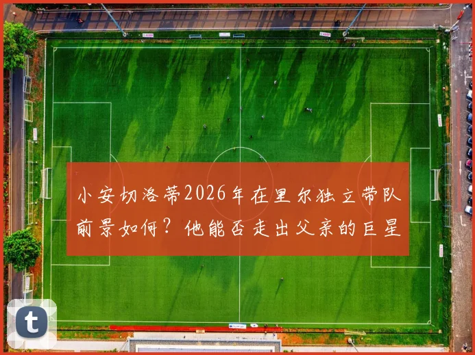 小安切洛蒂2026年在里尔独立带队前景如何？他能否走出父亲的巨星光环，证明自己的执教实力？