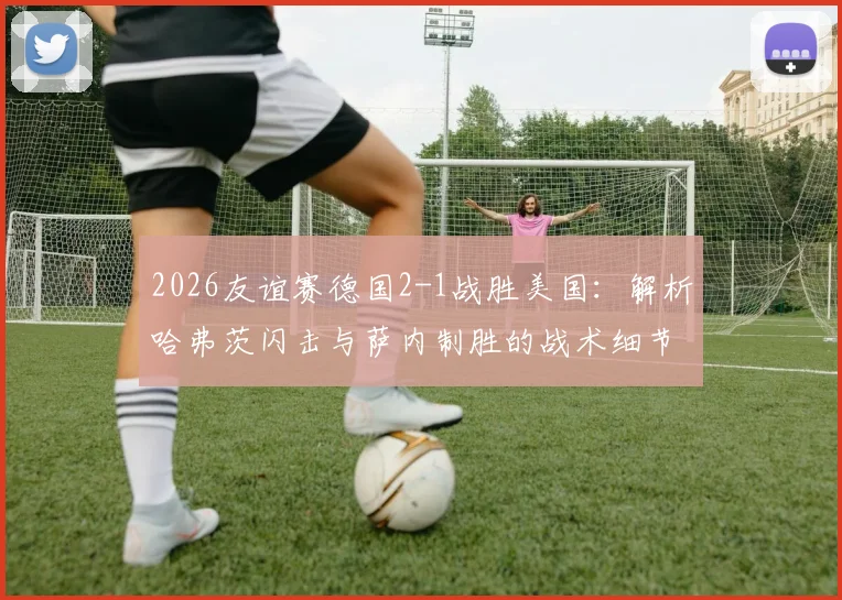 2026友谊赛德国2-1战胜美国：解析哈弗茨闪击与萨内制胜的战术细节，展望两队备战前景