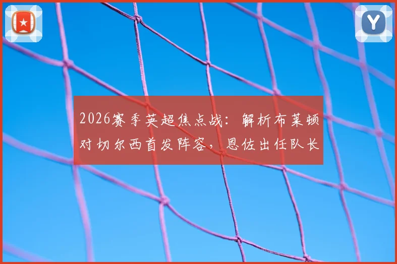 2026赛季英超焦点战：解析布莱顿对切尔西首发阵容，恩佐出任队长，帕尔默与佩德罗因伤缺席
