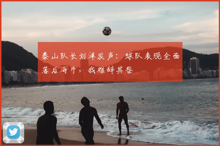 泰山队长刘洋发声：球队表现全面落后海牛，我难辞其咎