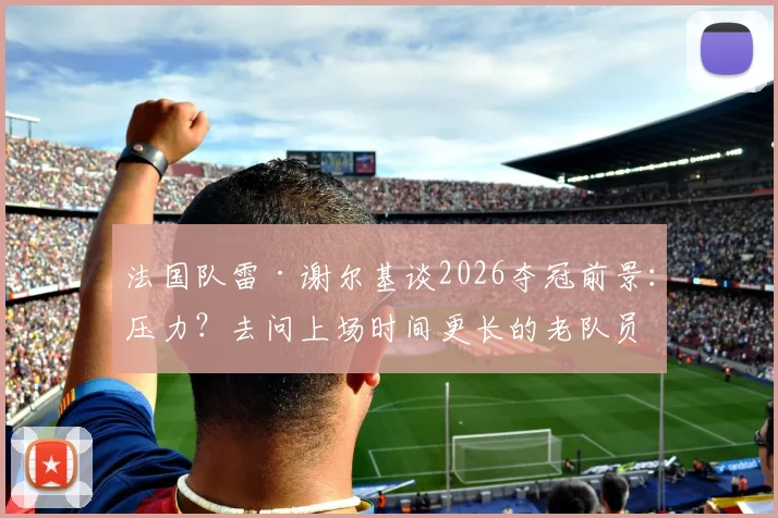 法国队雷·谢尔基谈2026夺冠前景：压力？去问上场时间更长的老队员