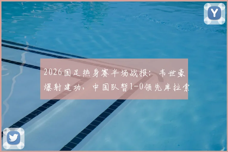 2026国足热身赛半场战报：韦世豪爆射建功，中国队暂1-0领先库拉索，附全场首发阵容解析