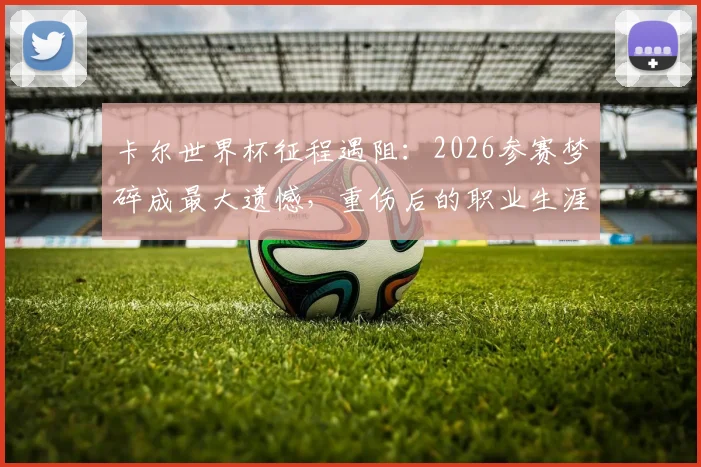 卡尔世界杯征程遇阻：2026参赛梦碎成最大遗憾，重伤后的职业生涯走向引关注