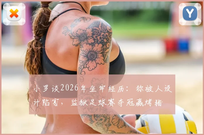 小罗谈2026年坐牢经历：称被人设计陷害，监狱足球赛夺冠赢烤猪