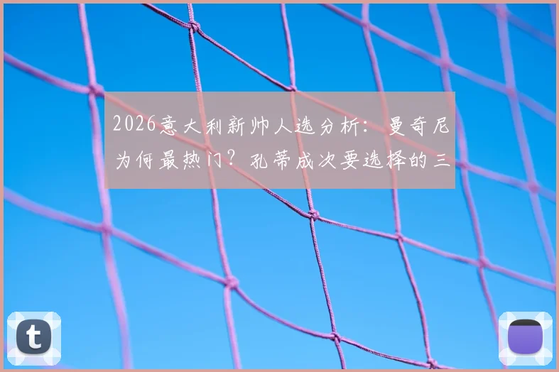 2026意大利新帅人选分析：曼奇尼为何最热门？孔蒂成次要选择的三大原因解读