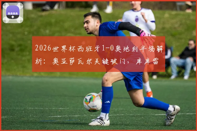 2026世界杯西班牙1-0奥地利半场解析：奥亚萨瓦尔关键破门，库库雷利亚进球被吹引争议，附全场技术统计