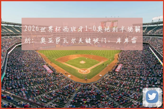 2026世界杯西班牙1-0奥地利半场解析:奥亚萨瓦尔关键破门,库库雷利亚进球被吹引争议,附全场技术统计