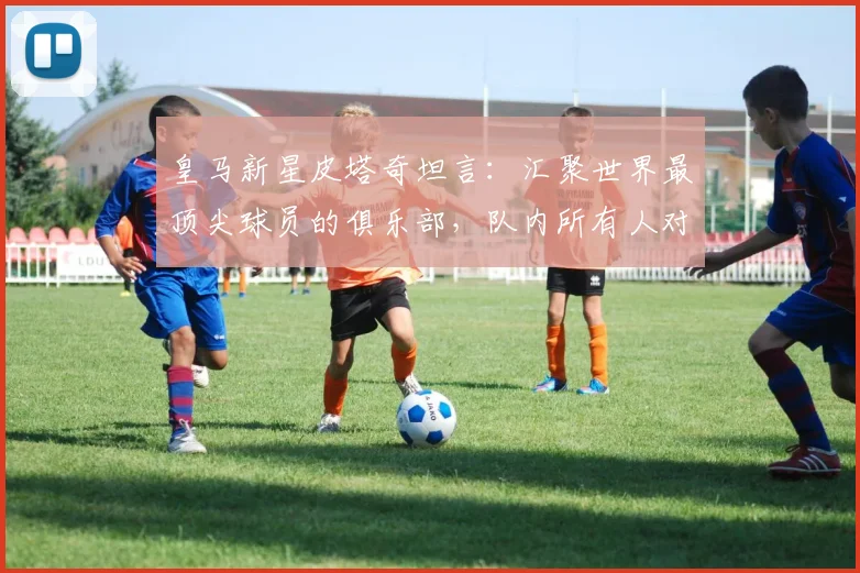 皇马新星皮塔奇坦言：汇聚世界最顶尖球员的俱乐部，队内所有人对年轻球员的照顾是关键成长助力