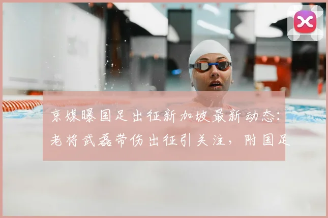 京媒曝国足出征新加坡最新动态：老将武磊带伤出征引关注，附国足2026世预赛赛程与备战深度解读