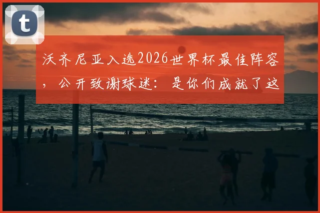 沃齐尼亚入选2026世界杯最佳阵容,公开致谢球迷:是你们成就了这份荣耀与认可