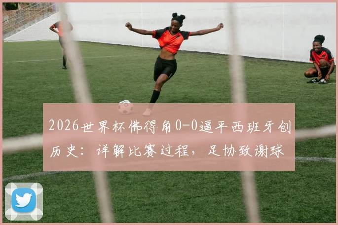 2026世界杯佛得角0-0逼平西班牙创历史：详解比赛过程，足协致谢球迷声明内容全解析