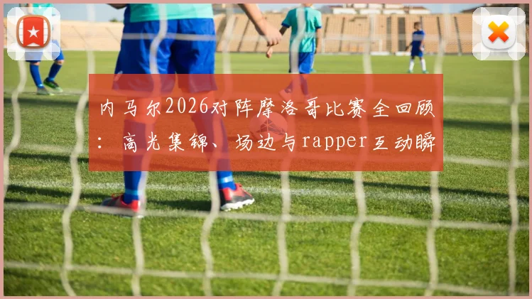 内马尔2026对阵摩洛哥比赛全回顾：高光集锦、场边与rapper互动瞬间及场上积极指挥队友镜头汇总
