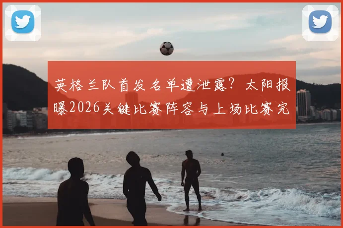 英格兰队首发名单遭泄露?太阳报曝2026关键比赛阵容与上场比赛完全一致