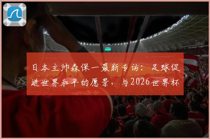 日本主帅森保一最新专访：足球促进世界和平的愿景，与2026世界杯看台清扫文化的深度解读