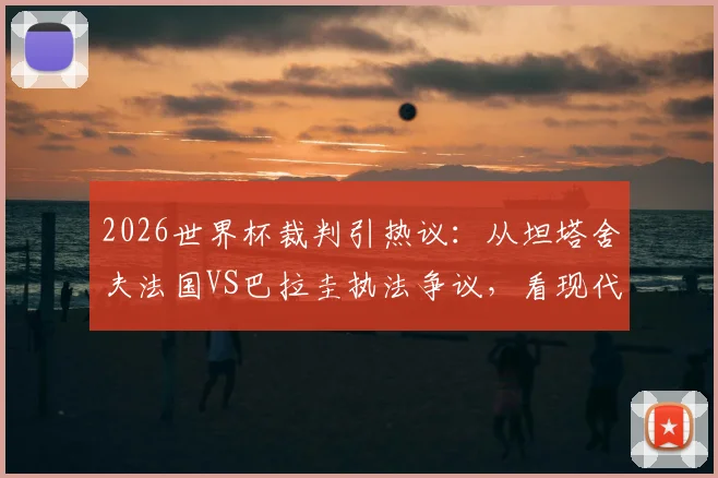 2026世界杯裁判引热议：从坦塔舍夫法国VS巴拉圭执法争议，看现代足球裁判的控场艺术与判罚尺度平衡