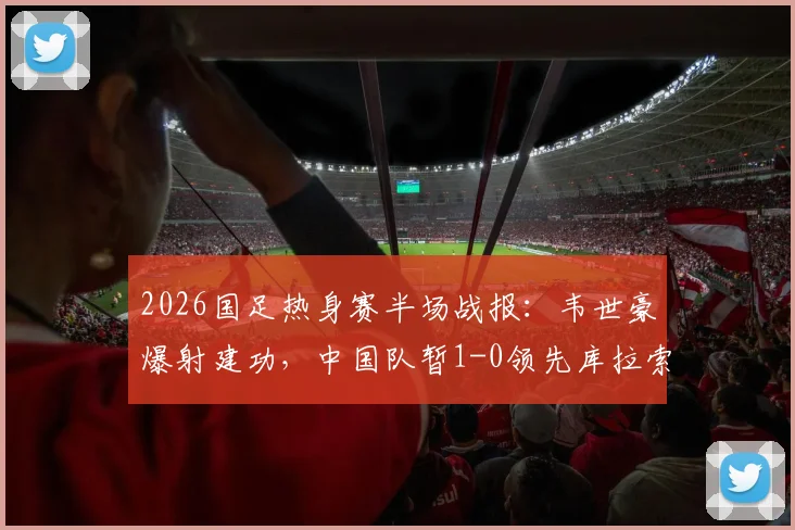2026国足热身赛半场战报：韦世豪爆射建功，中国队暂1-0领先库拉索，附全场首发阵容解析