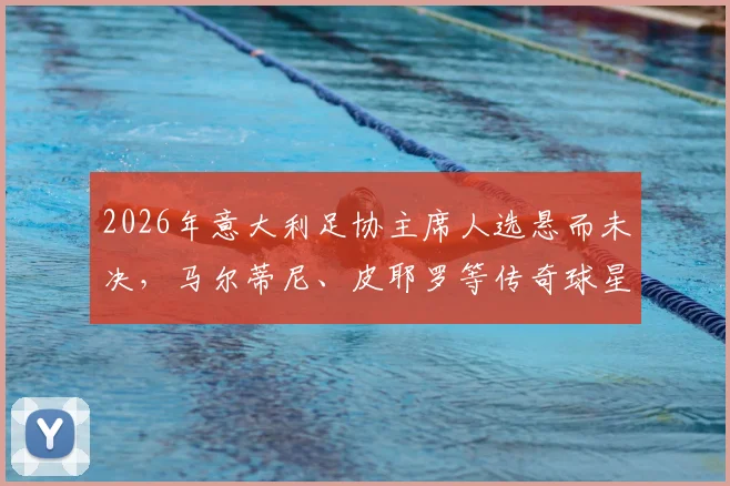 2026年意大利足协主席人选悬而未决,马尔蒂尼、皮耶罗等传奇球星能否执掌?
